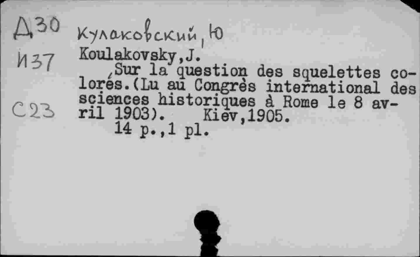 ﻿дго
И5>7
! К)
Koulakovsky,J.
zSur la question des squelettes colores. (Lu au Congrès international des sciences historiques à Rome le 8 avril 1903).	Kiev,1905.
14 p.,1 pl.